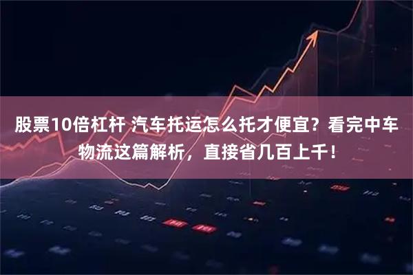 股票10倍杠杆 汽车托运怎么托才便宜？看完中车物流这篇解析，直接省几百上千！