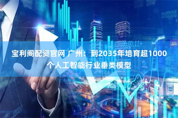 宝利阁配资官网 广州：到2035年培育超1000个人工智能行业垂类模型