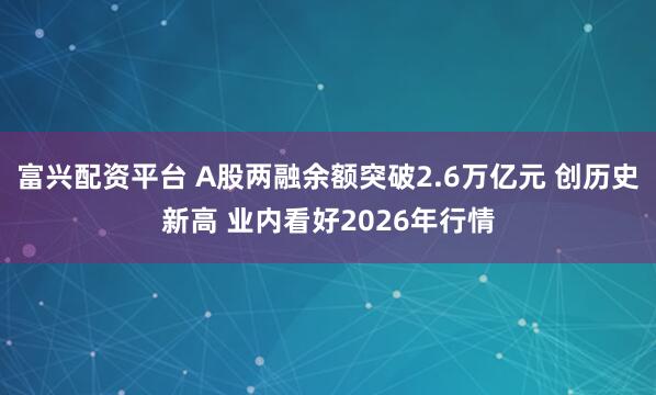 富兴配资平台 A股两融余额突破2.6万亿元 创历史新高 业内看好2026年行情