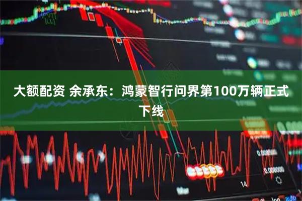 大额配资 余承东：鸿蒙智行问界第100万辆正式下线