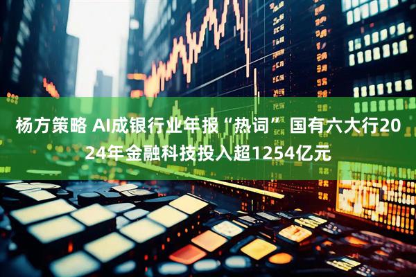 杨方策略 AI成银行业年报“热词” 国有六大行2024年金融科技投入超1254亿元