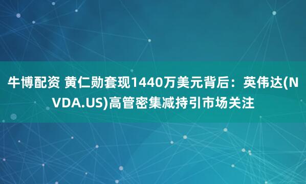 牛博配资 黄仁勋套现1440万美元背后：英伟达(NVDA.US)高管密集减持引市场关注