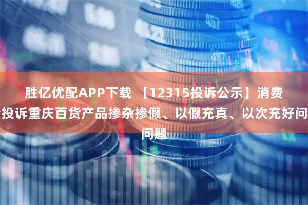 胜亿优配APP下载 【12315投诉公示】消费者投诉重庆百货产品掺杂掺假、以假充真、以次充好问题
