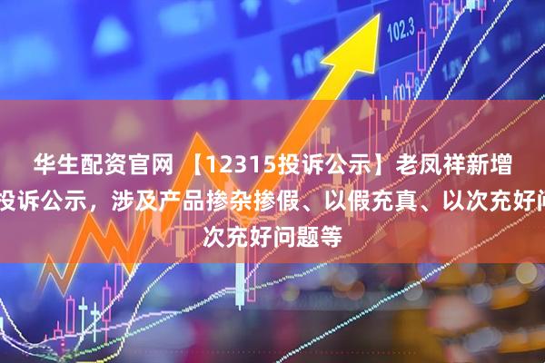 华生配资官网 【12315投诉公示】老凤祥新增34件投诉公示，涉及产品掺杂掺假、以假充真、以次充好问题等