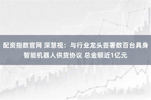 配资指数官网 深慧视：与行业龙头签署数百台具身智能机器人供货协议 总金额近1亿元