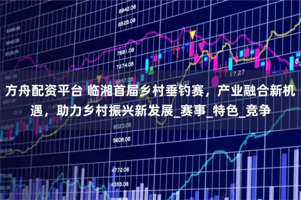 方舟配资平台 临湘首届乡村垂钓赛，产业融合新机遇，助力乡村振兴新发展_赛事_特色_竞争