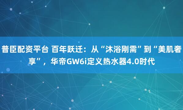 普臣配资平台 百年跃迁：从“沐浴刚需”到“美肌奢享”，华帝GW6i定义热水器4.0时代