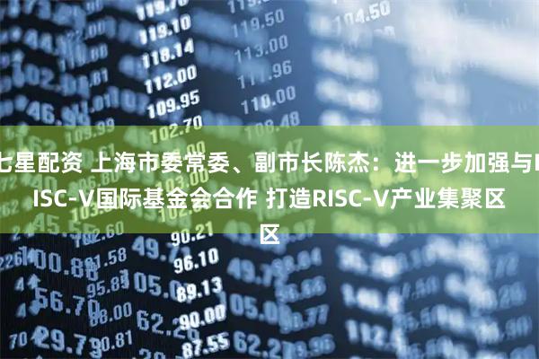 七星配资 上海市委常委、副市长陈杰：进一步加强与RISC-V国际基金会合作 打造RISC-V产业集聚区
