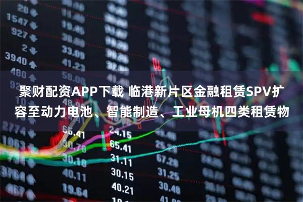 聚财配资APP下载 临港新片区金融租赁SPV扩容至动力电池、智能制造、工业母机四类租赁物