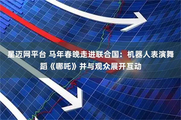 星迈网平台 马年春晚走进联合国：机器人表演舞蹈《哪吒》并与观众展开互动