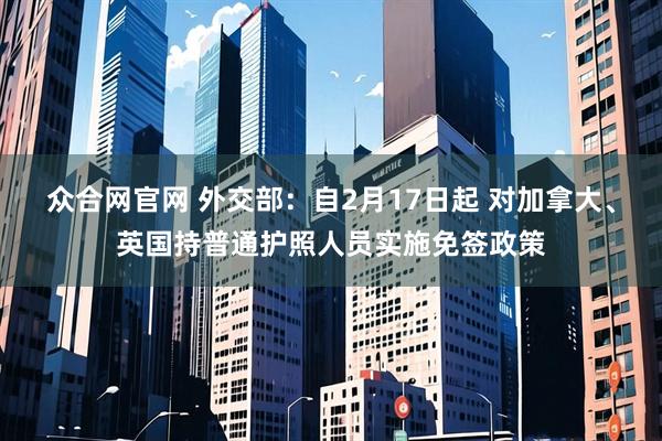 众合网官网 外交部：自2月17日起 对加拿大、英国持普通护照人员实施免签政策