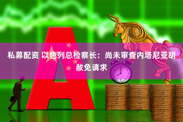 私募配资 以色列总检察长：尚未审查内塔尼亚胡赦免请求