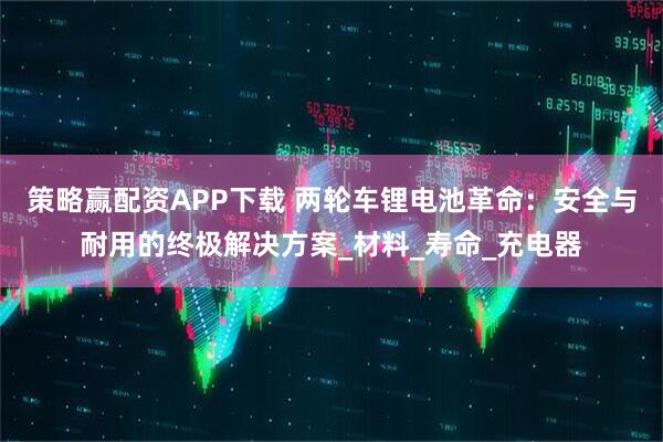 策略赢配资APP下载 两轮车锂电池革命：安全与耐用的终极解决方案_材料_寿命_充电器