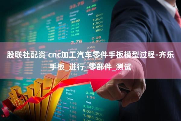股联社配资 cnc加工汽车零件手板模型过程-齐乐手板_进行_零部件_测试