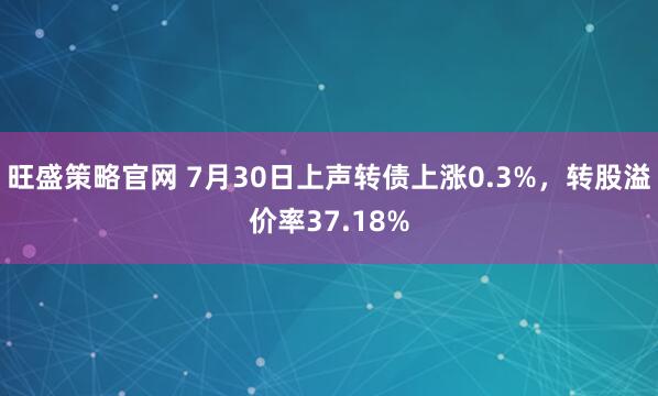 旺盛策略官网 7月30日上声转债上涨0.3%，转股溢价率37.18%