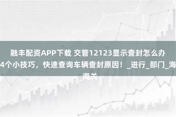 融丰配资APP下载 交管12123显示查封怎么办？4个小技巧，快速查询车辆查封原因！_进行_部门_海关