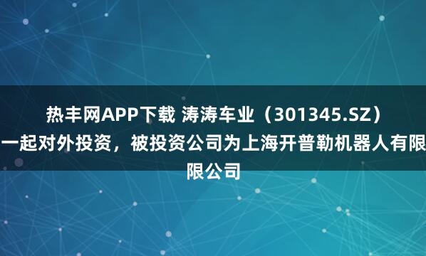 热丰网APP下载 涛涛车业（301345.SZ）新增一起对外投资，被投资公司为上海开普勒机器人有限公司