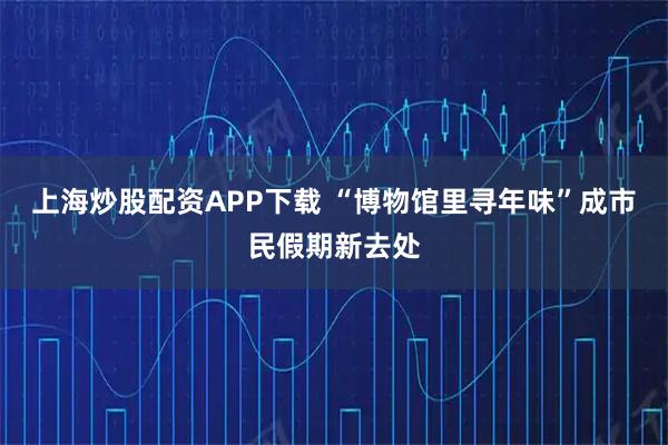 上海炒股配资APP下载 “博物馆里寻年味”成市民假期新去处