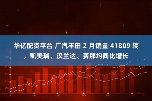 华亿配资平台 广汽丰田 2 月销量 41809 辆，凯美瑞、汉兰达、赛那均同比增长