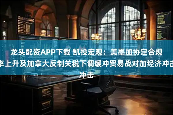 龙头配资APP下载 凯投宏观：美墨加协定合规率上升及加拿大反制关税下调缓冲贸易战对加经济冲击