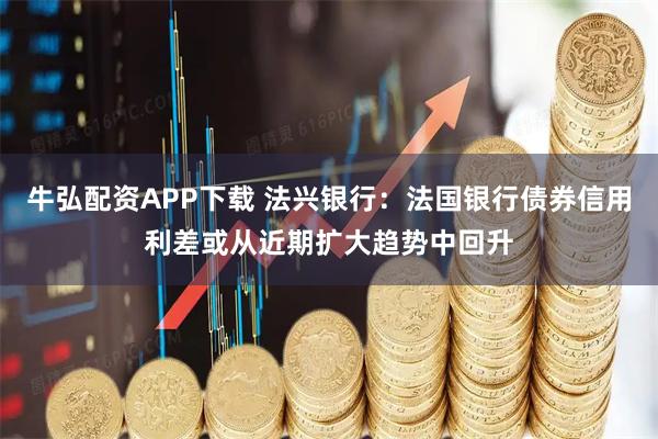 牛弘配资APP下载 法兴银行：法国银行债券信用利差或从近期扩大趋势中回升