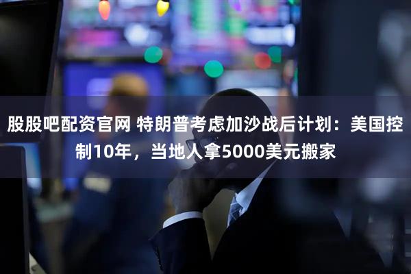 股股吧配资官网 特朗普考虑加沙战后计划：美国控制10年，当地人拿5000美元搬家