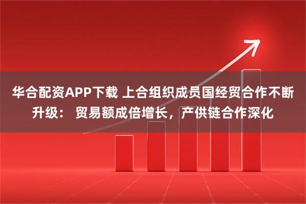 华合配资APP下载 上合组织成员国经贸合作不断升级： 贸易额成倍增长，产供链合作深化