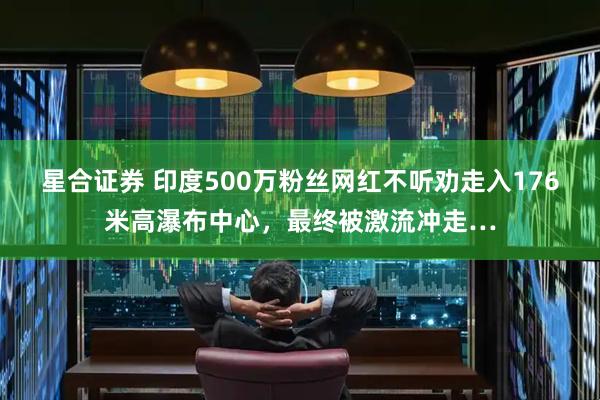 星合证券 印度500万粉丝网红不听劝走入176米高瀑布中心，最终被激流冲走…