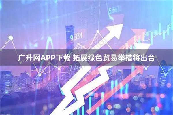 广升网APP下载 拓展绿色贸易举措将出台