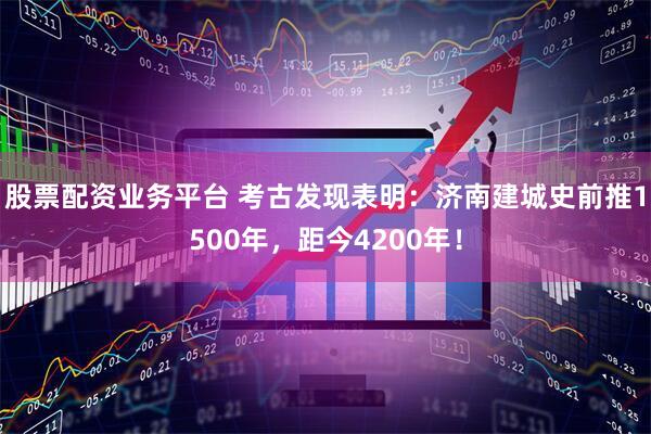 股票配资业务平台 考古发现表明：济南建城史前推1500年，距今4200年！