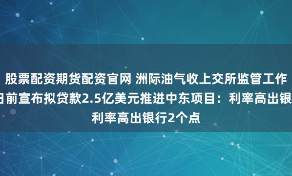 股票配资期货配资官网 洲际油气收上交所监管工作函，几日前宣布拟贷款2.5亿美元推进中东项目：利率高出银行2个点